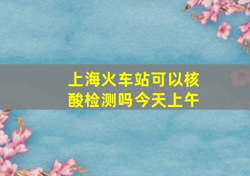 上海火车站可以核酸检测吗今天上午