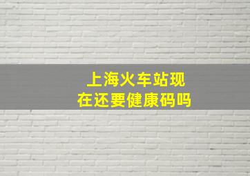 上海火车站现在还要健康码吗