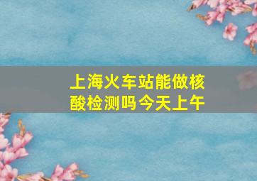 上海火车站能做核酸检测吗今天上午