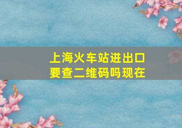 上海火车站进出口要查二维码吗现在