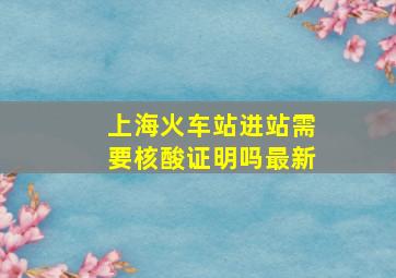 上海火车站进站需要核酸证明吗最新