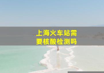 上海火车站需要核酸检测吗