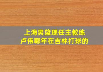 上海男篮现任主教练卢伟哪年在吉林打球的