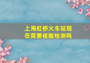 上海虹桥火车站现在需要核酸检测吗