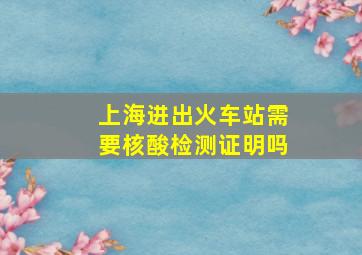 上海进出火车站需要核酸检测证明吗