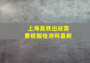 上海高铁出站需要核酸检测吗最新