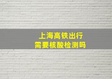 上海高铁出行需要核酸检测吗