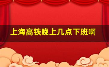 上海高铁晚上几点下班啊