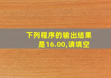 下列程序的输出结果是16.00,请填空