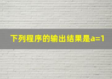 下列程序的输出结果是a=1