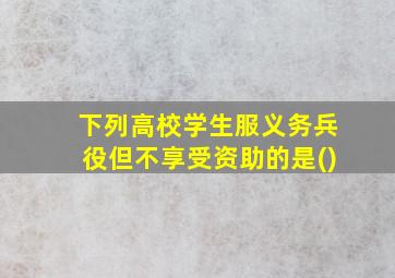 下列高校学生服义务兵役但不享受资助的是()