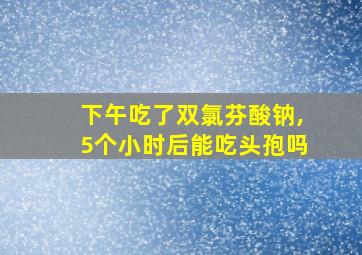 下午吃了双氯芬酸钠,5个小时后能吃头孢吗