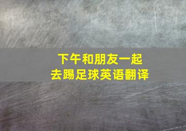 下午和朋友一起去踢足球英语翻译