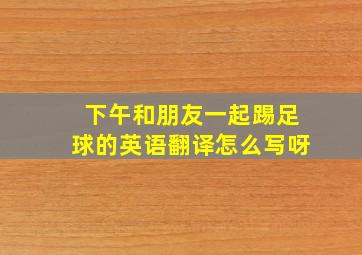 下午和朋友一起踢足球的英语翻译怎么写呀