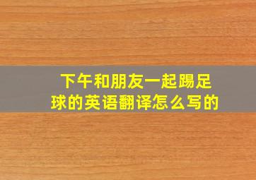 下午和朋友一起踢足球的英语翻译怎么写的