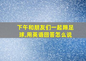 下午和朋友们一起踢足球,用英语回答怎么说