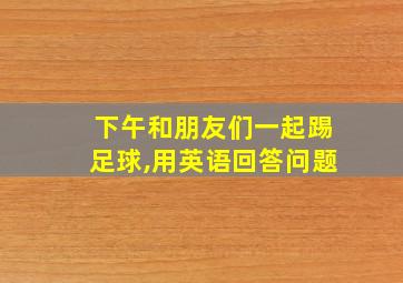 下午和朋友们一起踢足球,用英语回答问题