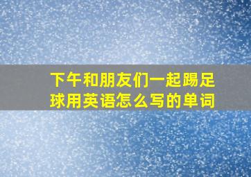 下午和朋友们一起踢足球用英语怎么写的单词