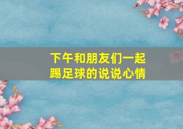 下午和朋友们一起踢足球的说说心情