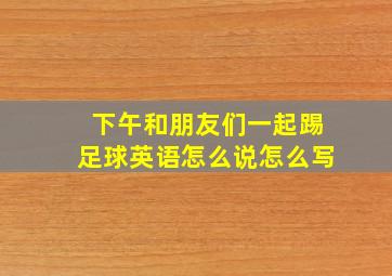 下午和朋友们一起踢足球英语怎么说怎么写