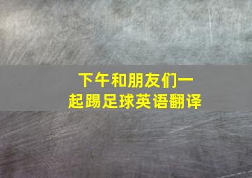 下午和朋友们一起踢足球英语翻译