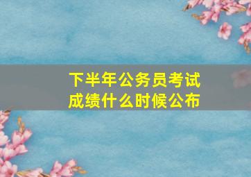 下半年公务员考试成绩什么时候公布