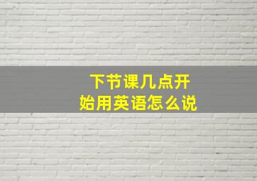 下节课几点开始用英语怎么说