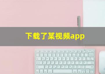 下载了某视频app