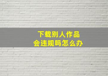 下载别人作品会违规吗怎么办