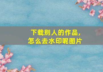 下载别人的作品,怎么去水印呢图片