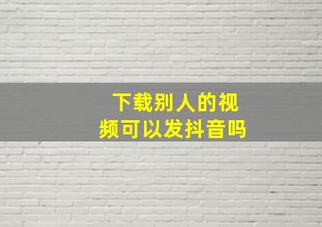 下载别人的视频可以发抖音吗