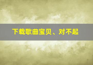 下载歌曲宝贝、对不起