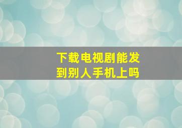 下载电视剧能发到别人手机上吗