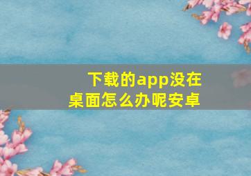 下载的app没在桌面怎么办呢安卓