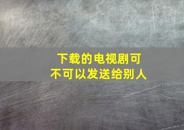 下载的电视剧可不可以发送给别人