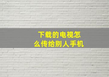 下载的电视怎么传给别人手机