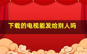 下载的电视能发给别人吗