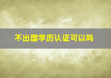 不出国学历认证可以吗