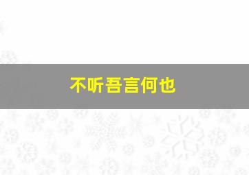 不听吾言何也