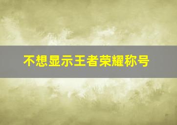 不想显示王者荣耀称号