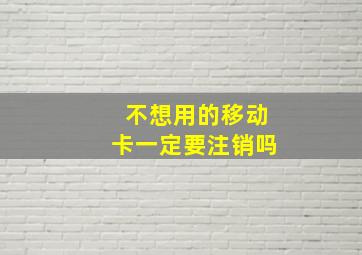 不想用的移动卡一定要注销吗