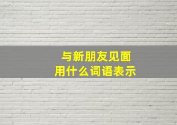 与新朋友见面用什么词语表示