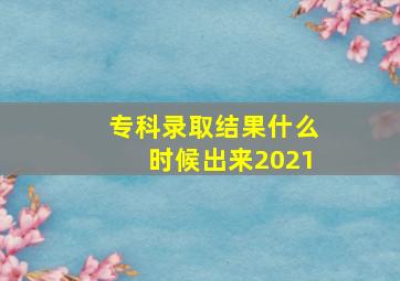 专科录取结果什么时候出来2021