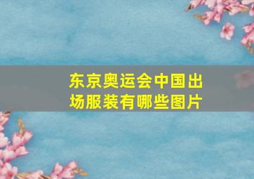 东京奥运会中国出场服装有哪些图片