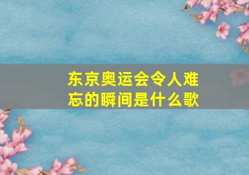 东京奥运会令人难忘的瞬间是什么歌