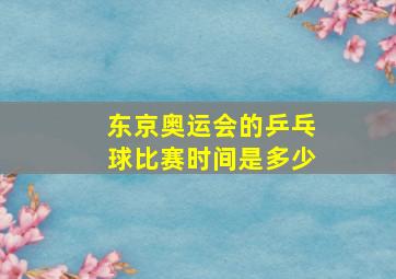 东京奥运会的乒乓球比赛时间是多少