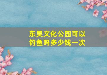 东吴文化公园可以钓鱼吗多少钱一次