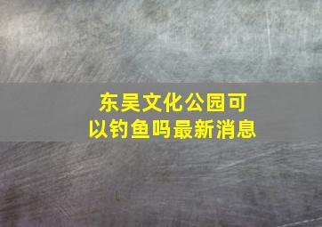 东吴文化公园可以钓鱼吗最新消息