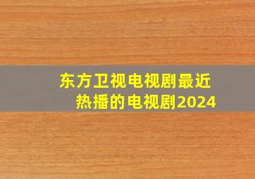 东方卫视电视剧最近热播的电视剧2024