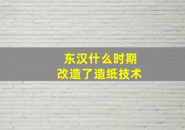 东汉什么时期改造了造纸技术